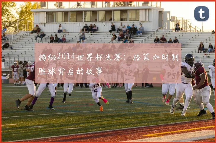揭秘2014世界杯决赛：格策加时制胜球背后的故事