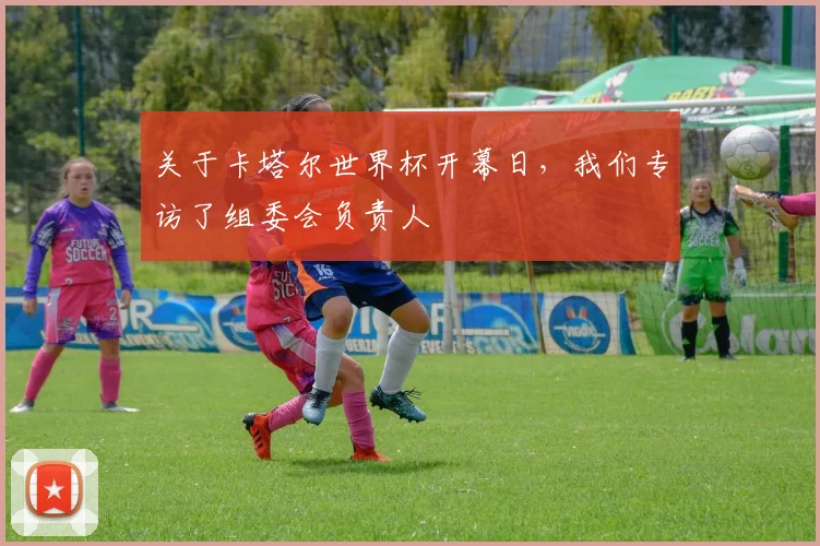 关于卡塔尔世界杯开幕日，我们专访了组委会负责人