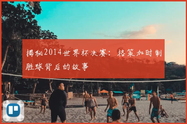 揭秘2014世界杯决赛：格策加时制胜球背后的故事