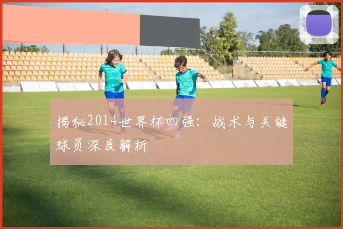 揭秘2014世界杯四强：战术与关键球员深度解析