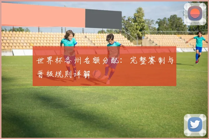 世界杯各州名额分配:完整赛制与晋级规则详解