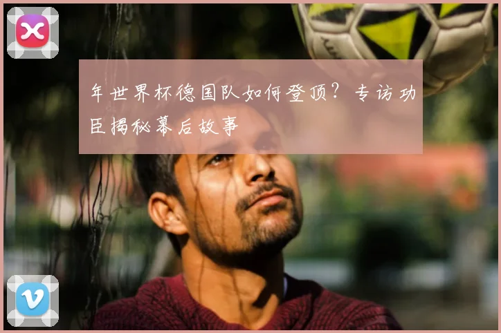 年世界杯德国队如何登顶?专访功臣揭秘幕后故事